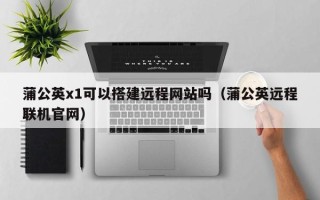 中国香港蒲公英x1可以搭建远程网站吗（蒲公英远程联机官网）